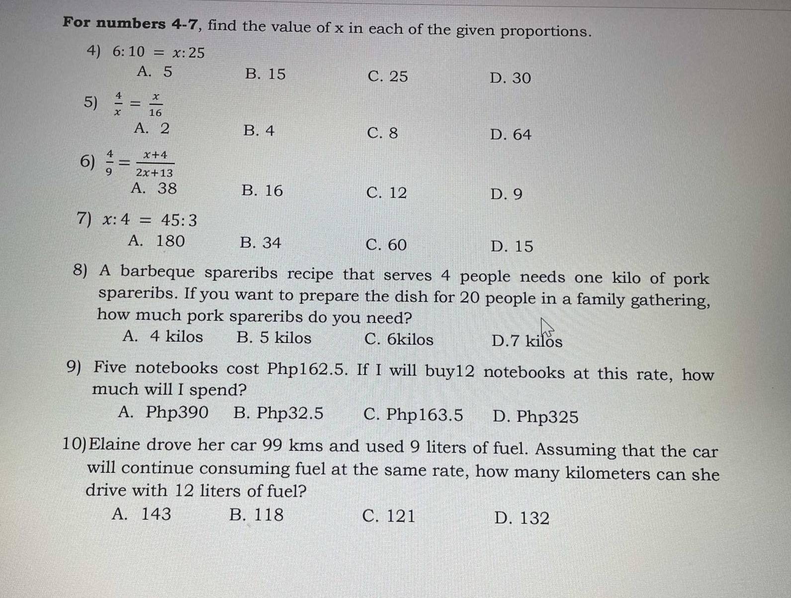 For numbers 4-7, find the value of x in each of the given proportions.
4) 6:10=x:25
A. 5 B. 15 C. 25 D. 30
5)  4/x = x/16 
A. 2 B. 4
C. 8 D. 64
6)  4/9 = (x+4)/2x+13 
A. 38 B. 16 C. 12 D. 9
7) x:4=45:3
A. 180 B. 34 C. 60 D. 15
8) A barbeque spareribs recipe that serves 4 people needs one kilo of pork
spareribs. If you want to prepare the dish for 20 people in a family gathering,
how much pork spareribs do you need?
A. 4 kilos B. 5 kilos C. 6kilos D. 7 kilos
9) Five notebooks cost Php162.5. If I will buy12 notebooks at this rate, how
much will I spend?
A. Php390 B. Php32.5 C. Php163.5 D. Php325
10)Elaine drove her car 99 kms and used 9 liters of fuel. Assuming that the car
will continue consuming fuel at the same rate, how many kilometers can she
drive with 12 liters of fuel?
A. 143 B. 118 C. 121 D. 132