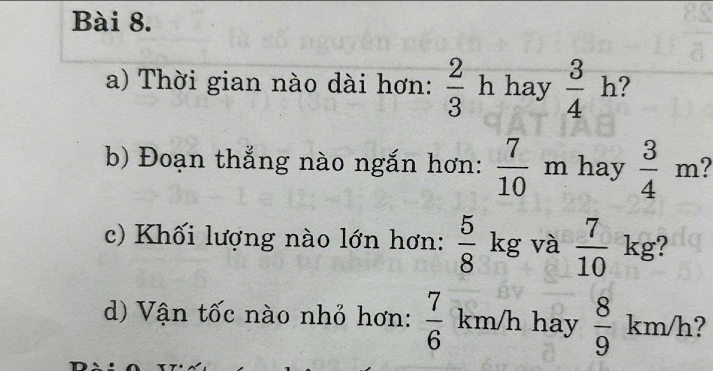 Thời gian nào dài hơn:  2/3 h hay  3/4 h ? 
b) Đoạn thắng nào ngắn hơn:  7/10  m hay  3/4 m
c) Khối lượng nào lớn hơn:  5/8  kg và  7/10 kg
d) Vận tốc nào nhỏ hơn:  7/6  km/h hay  8/9  km/h ?