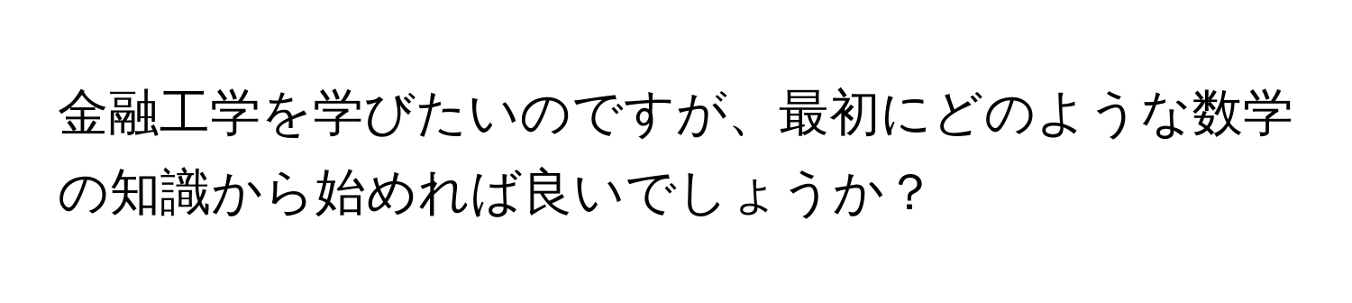 金融工学を学びたいのですが、最初にどのような数学の知識から始めれば良いでしょうか？