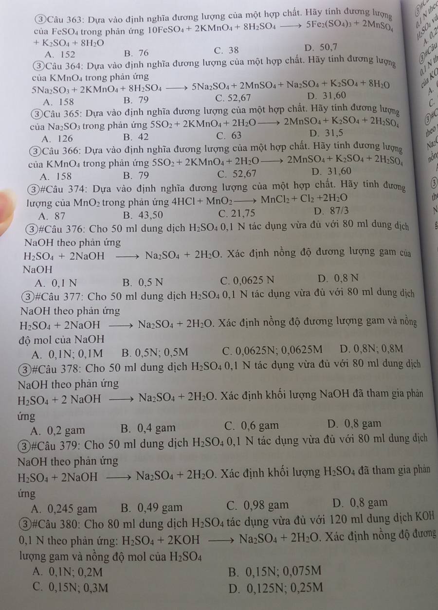 ③Câu 363: Dựa vào định nghĩa đương lượng của một hợp chất. Hãy tính đương lượng  
của FeSO₄ trong phản ứng 10FeSO_4+2KMnO_4+8H_2SO_4to 5Fe_2(SO_4)_3+2MnSO_4
S S e
+K_2SO_4+8H_2O
D#Câc 4.0,2
A. 152 B. 76 C. 38 D. 50,7
③Câu 364: Dựa vào định nghĩa đương lượng của một hợp chất. Hãy tính đương lượng
9INt
của KMnO4 trong phản ứng 5Na_2SO_4+2MnSO_4+Na_2SO_4+K_2SO_4+8H_2O ủa K
5Na_2SO_3+2KMnO_4+8H_2SO_4
A.
A. 158 B. 79 C. 52,67 D. 31,60
C.
③Câu 365: Dựa vào định nghĩa đương lượng của một hợp chất. Hãy tính đương lượn
của Na_2SO_3 3 trong phân ứng 5SO_2+2KMnO_4+2H_2O _  to 2MnSO_4+K_2SO_4+2H_2SO_4 ③#C
A. 126 B. 42 C. 63 D. 31,5
the 
3Câu 366: Dựa vào định nghĩa đương lượng của một hợp chất. Hãy tính dương lượng
Na2(
của KMnO₄ trong phản ứng 5SO_2+2KMnO_4+2H_2O 2MnSO_4+K_2SO_4+2H_2SO_4 nồn
A. 158 B. 79 C. 52,67 D. 31,60
3#Câu 374: Dựa vào định nghĩa đương lượng của một hợp chất. Hãy tính đương ③
lượng của MnO_2 trong phản ứng 4HCl+MnO_2to MnCl_2+Cl_2+2H_2O
A. 87 B. 43,50 C. 21,75 D. 87/3
N
③#Câu 376: Cho 50 ml dung dịch H_2SO_40. ,1 N tác dụng vừa đủ với 80 ml dung dịch
NaOH theo phản ứng
H_2SO_4+2NaOHto Na_2SO_4+2H_2O 0. Xác định nồng độ đương lượng gam của
NaOH
A. 0,1 N B. 0,5 N C. 0,0625 N D. 0,8 N
③#Câu 377: Cho 50 ml dung dịch H_2SO. 94 0,1 N tác dụng vừa đủ với 80 ml dung dịch
NaOH theo phản ứng
H_2SO_4+2NaOHto Na_2SO_4+2H_2O. Xác định nồng độ đương lượng gam và nồng
độ mol của NaOH
A. 0,1N; 0,1M B. 0,5N; 0,5M C. 0,0625N; 0,0625M D. 0,8N; 0,8M
③#Câu 378: Cho 50 ml dung dịch H_2SO_4 0,1 N tác dụng vừa đủ với 80 ml dung dịch
NaOH theo phản ứng
H_2SO_4+2 NaOH to Na_2SO_4+2H_2O. Xác định khối lượng NaOH đã tham gia phản
ứng
A. 0,2 gam B. 0,4 gam C. 0,6 gam D. 0,8 gam
③#Câu 379: Cho 50 ml dung dịch H_2SO 40,1 N tác dụng vừa đủ với 80 ml dung dịch
NaOH theo phản ứng
H_2SO_4+2NaOHto Na_2SO_4+2H_2O. Xác định khối lượng H_2SO_4 đã tham gia phản
ứng
A. 0,245 gam B. 0,49 gam C. 0,98 gam D. 0,8 gam
③#Câu 380: Cho 80 ml dung dịch H_2SO_4 tác dụng vừa đù với 120 ml dung dịch KOH
0,1 N theo phản ứng: H_2SO_4+2KOHto Na_2SO_4+2H_2O. Xác định nồng độ đương
lượng gam và nồng độ mol của H_2SO_4
A. 0,1N; 0,2M B. 0,15N; 0,075M
C. 0,15N; 0,3M D. 0,125N; 0,25M