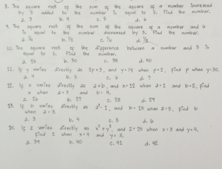 The square root of the sum of the squars of a number increased
by 5 added to the number is equal to 5. Find the number.
3. 3 b. 4 C. 5 d. l0
9. The square root of the sum of the square of a number and l
is equal to the number decreased by 3. Find the number,
2. Yu b. yo C. Yu d. Yg
10. The square root of the difference between a number and 5 is
equal to 5. Find the number.
8. 25 b. 30 c. 35 d. 4D
11. If y varies directly as 2p+3 , and y=14 when p=2 ,find p when y=30.
2. 4 b. 5 C. 6 d. 7
12. If x varies directly as a+b , and x=12 when a=1 and b=2 , find
x when a=3 and b=4_1
8. 26 b. 29 0. 28
13. If b veries dirotly as a^2-1 , and b=15 d. 29 when 2=5 ,find b
when
3. 3 6. 4 C. 5 d. 6o
14. If I varies directly as x^2+y^2 and z· 25 when and y=4, 
find I when and y=5.
8. 39 b. 40 C. 41 d. 4R