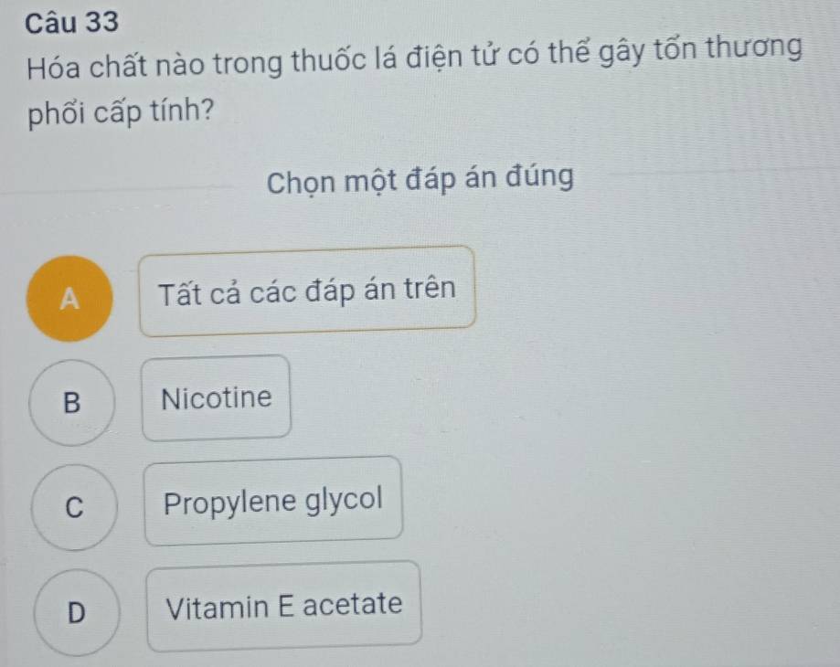 Hóa chất nào trong thuốc lá điện tử có thể gây tổn thương
phối cấp tính?
Chọn một đáp án đúng
A Tất cả các đáp án trên
B Nicotine
C Propylene glycol
D Vitamin E acetate