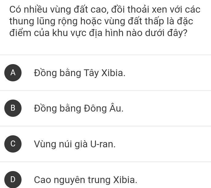 Có nhiều vùng đất cao, đồi thoải xen với các
thung lũng rộng hoặc vùng đất thấp là đặc
điểm của khu vực địa hình nào dưới đây?
A Đồng bằng Tây Xibia.
B Đồng bằng Đông Âu.
Vùng núi già U-ran.
D Cao nguyên trung Xibia.