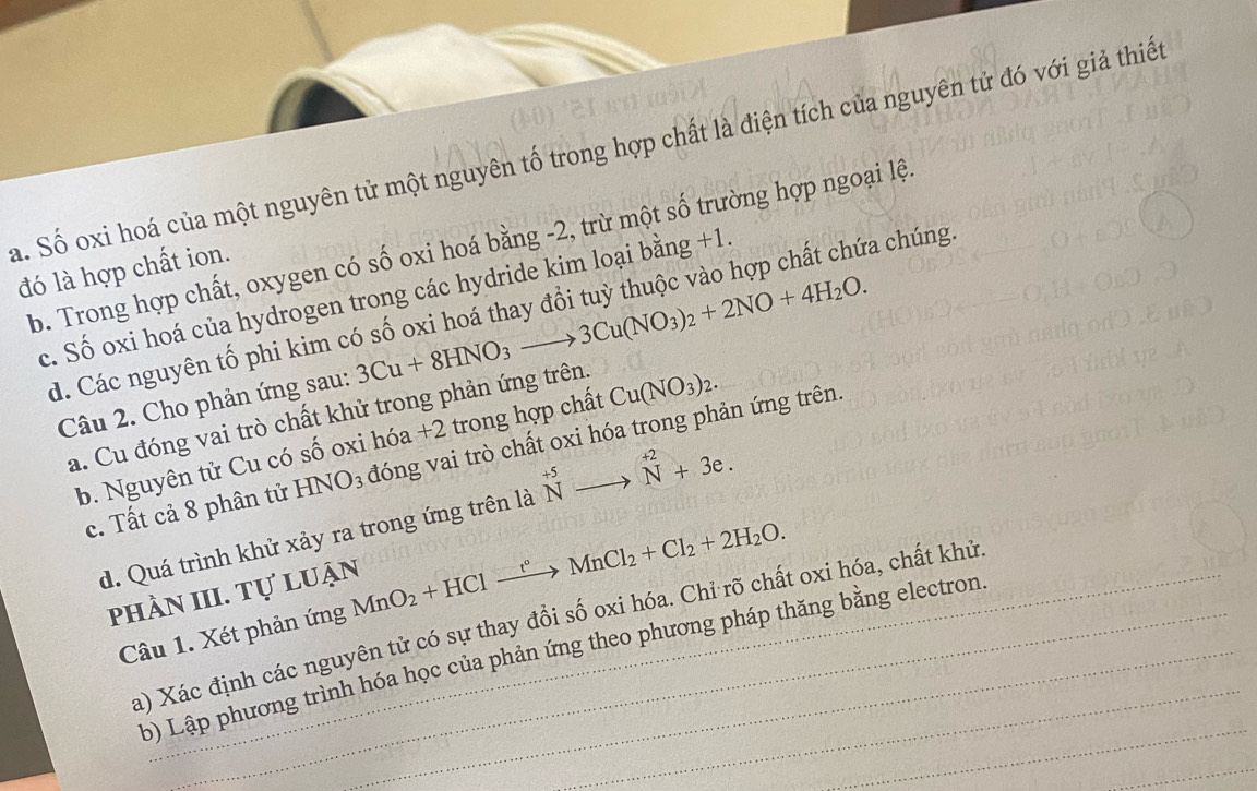 a. Số oxi hoá của một nguyên tử một nguyên tố trong hợp chất là điện tích của nguyên tử đó với giả thiến
b. Trong hợp chất, oxygen có số oxi hoá bằng -2, trừ một số trường hợp ngoại lệ.
đó là hợp chất ion.
c. Số oxi hoá của hydrogen trong các hydride kim loại bằng +1
d. Các nguyên tố phi kim có số oxi hoá thay đổi tuỳ thuộc vào hợp chất chứa chúng
Câu 2. Cho phản ứng sau: 3Cu+8HNO_3to 3Cu(NO_3)_2+2NO+4H_2O.
a. Cu đóng vai trò chất khử trong phản ứng trên.
b. Nguyên tử Cu có số oxi hóa +2 trong hợp chất Cu(NO_3)_2.
c. Tất cả 8 phân tử HNO_3 đóng vai trò chất oxi hóa trong phản ứng trên.
d. Quá trình khử xảy ra trong ứng trên là ^+5_Nto^(+2)_N+3e. 
phần III. Tự luận
Câu 1. Xét phản ứng MnO_2+HClxrightarrow t°MnCl_2+Cl_2+2H_2O. _
a) Xác định các nguyên tử có sự thay đồi số oxi hóa. Chỉ rõ chất oxi hóa, chất khử
_
b) Lập phương trình hóa học của phản ứng theo phương pháp thăng bằng electron
_