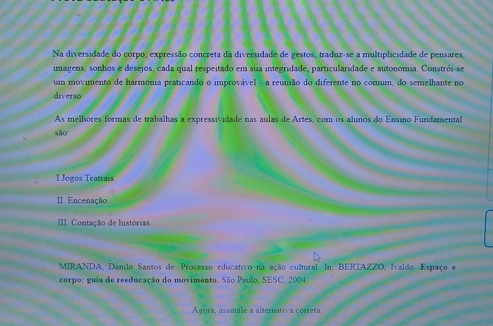 Na diversidade do corpo, expressão concreta da diversidade de gestos, traduz-se a multiplicidade de pensares,
imagens, sonhos e desejos, cada qual respeitado em sua integridade, particularidade e autonomia. Constrói-se
um movimento de harmonia praticando o improvável - a reunião do diferente no comum, do semelhante no
diverso
As melhores formas de trabalhas a expressividade nas aulas de Artes, com os alunos do Ensino Fundamental
são
I Jogos Teatrais
II. Encenação
III Contação de histórias
MIRANDA, Danilo Santos de Processo educativo na ação cultural. In: BERTAZZO, Ivaldo Espaço e
corpo: guia de reeducação do movimento. São Paulo, SESC, 2004.
Agora, assinale a alternativa correta