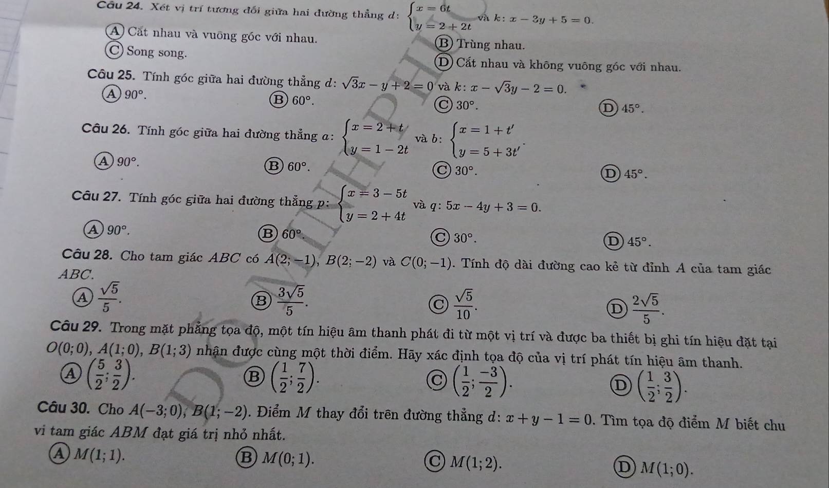 Xét vị trí tương đối giữa hai đường thẳng d: beginarrayl x=6t y=2+2tendarray. vak:k:x-3y+5=0.
A Cặt nhau và vuỡng góc với nhau. B Trùng nhau.
C) Song song. D) Cất nhau và không vuông góc với nhau.
Câu 25. Tính góc giữa hai đường thẳng d: sqrt(3)x-y+2=0 và k _1 x-sqrt(3)y-2=0.
A 90°.
B 60°.
C 30°.
D 45°.
Câu 26. Tính góc giữa hai đường thẳng a: beginarrayl x=2+t y=1-2tendarray. và b: beginarrayl x=1+t' y=5+3t'endarray.
a 90°.
B 60°.
C 30°.
D 45°.
Câu 27. Tính góc giữa hai đường thẳng p:beginarrayl x=3-5t y=2+4tendarray. và q:5x-4y+3=0.
a 90°.
B 60°
C 30°.
D 45°.
Câu 28. Cho tam giác ABC có A(2;-1),B(2;-2) và C(0;-1). Tính độ dài đường cao kẻ từ đỉnh A của tam giác
ABC.
a  sqrt(5)/5 .
B  3sqrt(5)/5 .
C  sqrt(5)/10 .
D  2sqrt(5)/5 .
Câu 29. Trong mặt phẳng tọa độ, một tín hiệu âm thanh phát đi từ một vị trí và được ba thiết bị ghi tín hiệu đặt tại
O(0;0),A(1;0),B(1;3) nhận được cùng một thời điểm. Hãy xác định tọa độ của vị trí phát tín hiệu âm thanh.
A ( 5/2 ; 3/2 ).
B ( 1/2 ; 7/2 ).
C ( 1/2 ; (-3)/2 ).
D ( 1/2 ; 3/2 ).
Câu 30. Cho A(-3;0),B(1;-2). Điểm M thay đổi trên đường thẳng d: x+y-1=0. Tìm tọa độ điểm M biết chu
vi tam giác ABM đạt giá trị nhỏ nhất.
a M(1;1).
B M(0;1).
C M(1;2).
D M(1;0).