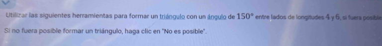 Utilizar las siguientes herramientas para formar un triángulo con un ángulo de 150° entre lados de longitudes 4 y 6, sì fuera posible 
Si no fuera posible formar un triángulo, haga clic en "No es posible".