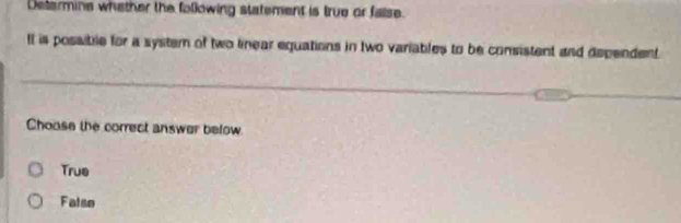 Delarmine whether the following statement is true or false.
Il is possibile for a system of two linear equations in two variables to be consistent and dependent
Choase the correct answer below
True
Falso