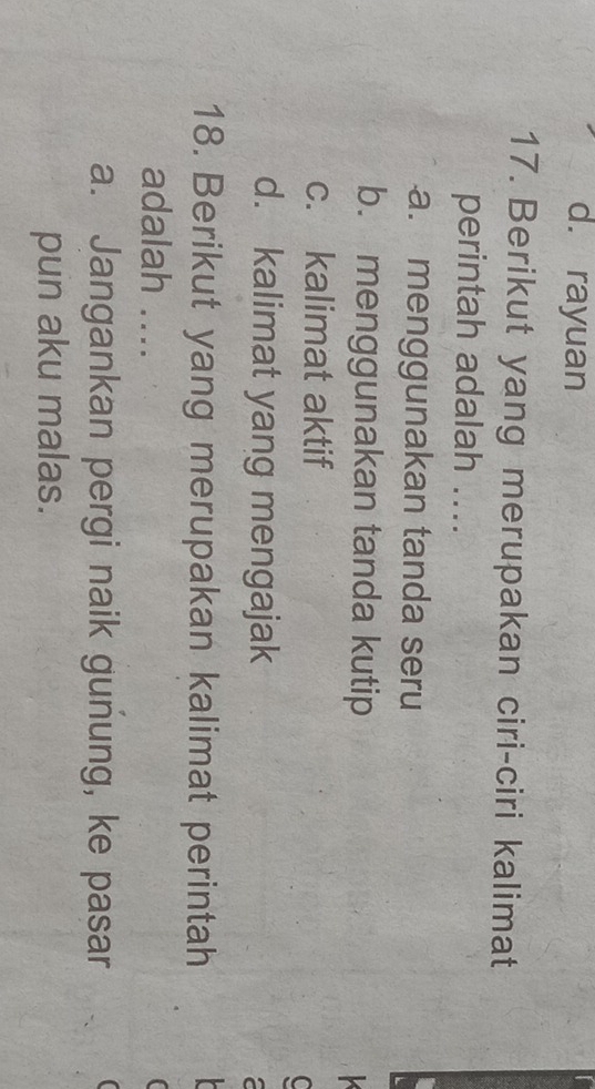 d. rayuan
17. Berikut yang merupakan ciri-ciri kalimat
perintah adalah ....
a. menggunakan tanda seru
b. menggunakan tanda kutip

c. kalimat aktif
C
d. kalimat yang mengajak
18. Berikut yang merupakan kalimat perintah
adalah ....
a. Jangankan pergi naik gunung, ke pasar
pun aku malas.