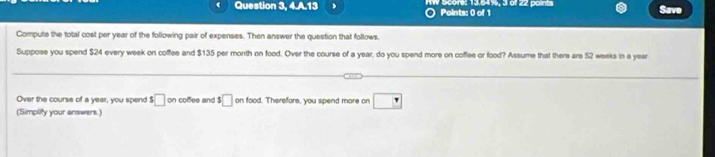 Question 3, 4.A.13 Score: 13,64%, 3 o 22 points Save 
Points: 0 of 1 
Compute the total cost per year of the following pair of expenses. Then answer the question that follows, 
Suppose you spend $24 every week on coffee and $135 per month on food. Over the course of a year, do you spend more on coffee or food? Assume that there are 52 weeks in a year
Over the course of a year, you spend s□ on coffee and $□ on food. Therefore, you spend more on □
(Simplify your answers.)