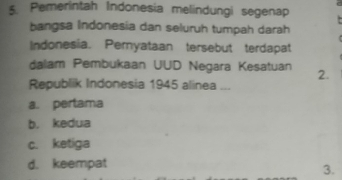 a
5. Pemerintah Indonesia melindungi segenap
bangsa Indonesia dan seluruh tumpah darah
lndonesia. Pernyataan tersebut terdapat
dalam Pembukaan UUD Negara Kesatuan 2.
Republik Indonesia 1945 alinea ...
a. pertama
b. kedua
c. ketiga
d. keempat
3.