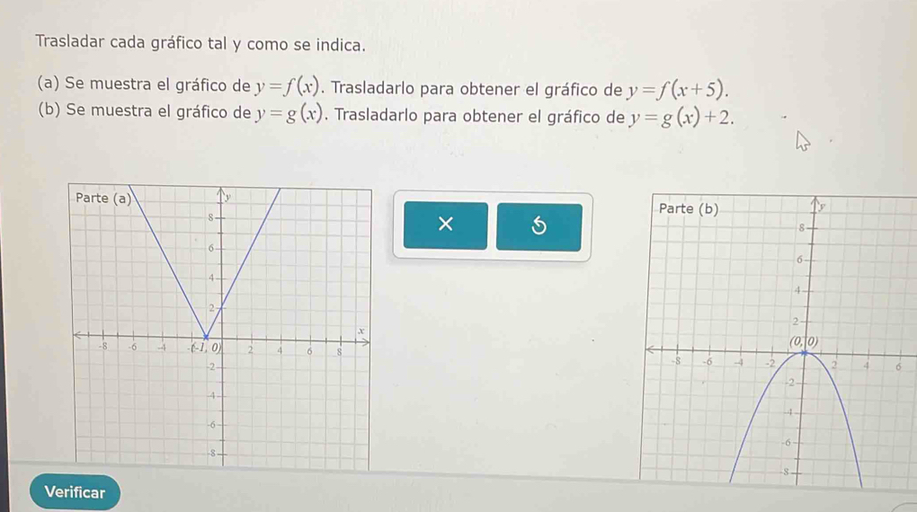 Trasladar cada gráfico tal y como se indica.
(a) Se muestra el gráfico de y=f(x). Trasladarlo para obtener el gráfico de y=f(x+5).
(b) Se muestra el gráfico de y=g(x). Trasladarlo para obtener el gráfico de y=g(x)+2.

×
 
Verificar