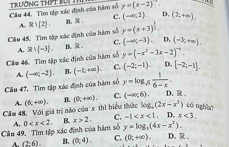 trường thPT bUi thị
Câu 44. Tìm tập xác định của hàm số y=(x-2)^-3.

A. R| 2. B. R . C. (-∈fty ;2). D. (2;+∈fty ). 
Câu 45. Tìm tập xác định của hàm số y=(x+3)^ 3/2 .
A. R/ -3. B. R . C. (-∈fty ;-3). D. (-3;+∈fty ). 
Câu 46. Tìm tập xác định của hàm số y=(-x^2-3x-2)^-e.
A. (-∈fty ;-2). B. (-1;+∈fty ). C. (-2;-1). D. [-2;-1]. 
Câu 47. Tìm tập xác định của hàm số y=log _sqrt(5) 1/6-x .
A. (6;+∈fty ). B. (0;+∈fty ). C. (-∈fty ;6). D. R .
Câu 48. Với giá trị nào của x thì biểu thức log _6(2x-x^2) có nghĩa?
A. 0 . B. x>2. C. -1 . D. x<3</tex>. 
Câu 49. Tìm tập xác định của hàm số y=log _5(4x-x^2).
A. (2:6). B. (0;4). C. (0;+∈fty ). D. R .
3