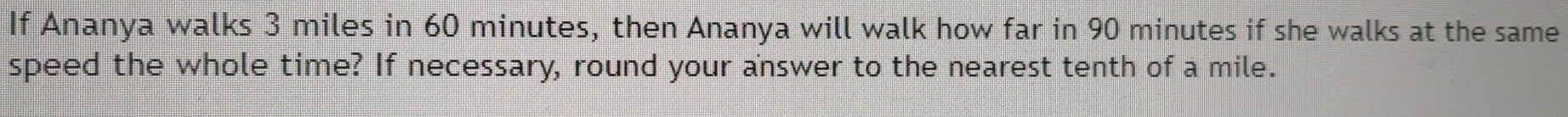 If Ananya walks 3 miles in 60 minutes, then Ananya will walk how far in 90 minutes if she walks at the same 
speed the whole time? If necessary, round your answer to the nearest tenth of a mile.