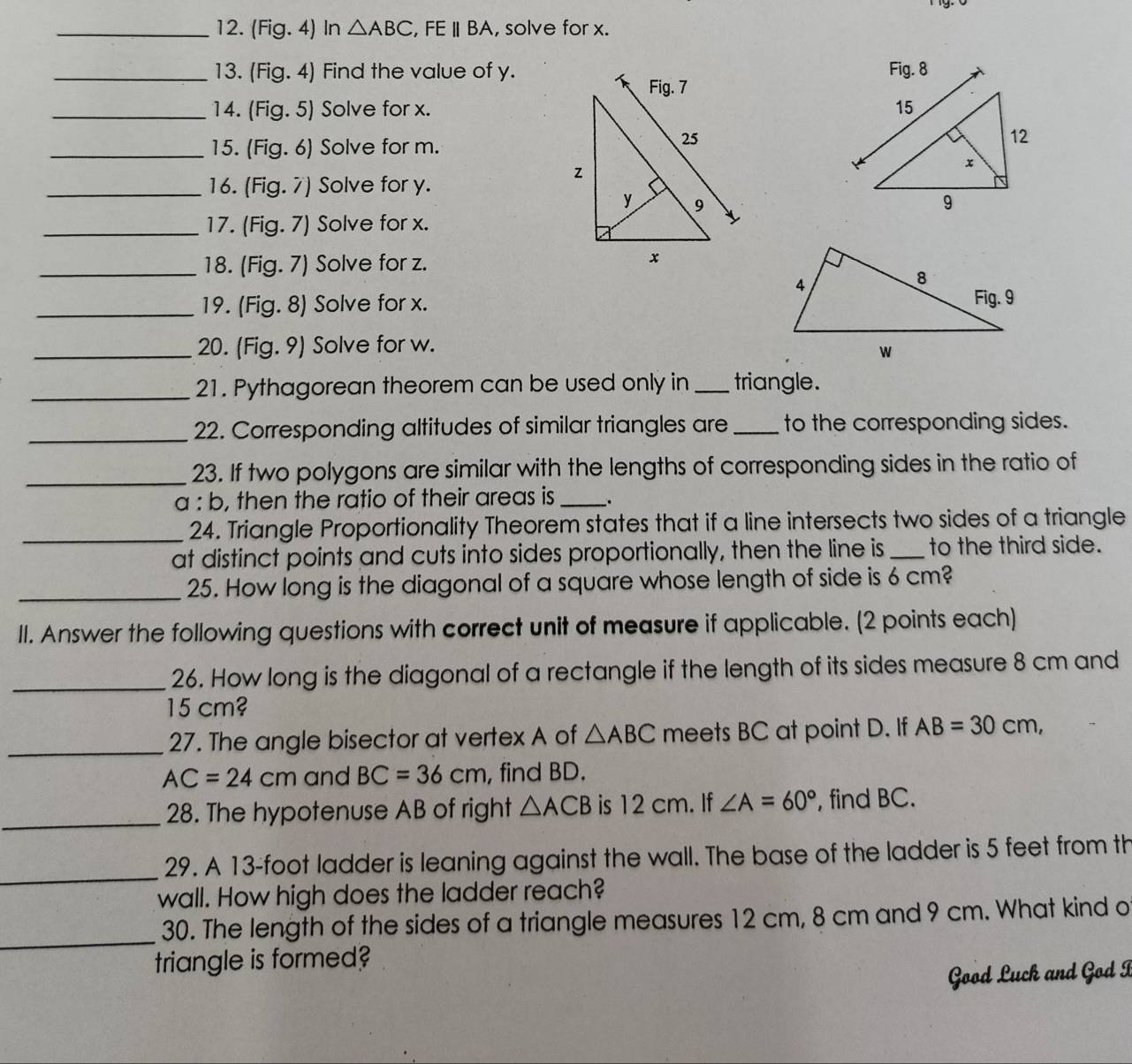 (Fig.4) In △ ABC,FEparallel BA , solve for x.
_13. (Fig.4) Find the value of y.
_14. (Fig.5) Solve for x.
_15. (Fia.6 ) Solve for m.
_16. (Fig. 7) Solve for y.
_17. (Fig. 7) Solve for x.
_18. (Fig. 7) Solve for z.
_19. (Fig. 8) Solve for x. 
_20. (Fig.9 ) Solve for w.
_21. Pythagorean theorem can be used only in _triangle.
_22. Corresponding altitudes of similar triangles are _to the corresponding sides.
_
23. If two polygons are similar with the lengths of corresponding sides in the ratio of
a : b, then the ratio of their areas is_ .
_24. Triangle Proportionality Theorem states that if a line intersects two sides of a triangle
at distinct points and cuts into sides proportionally, then the line is _to the third side.
_25. How long is the diagonal of a square whose length of side is 6 cm?
II. Answer the following questions with correct unit of measure if applicable. (2 points each)
_26. How long is the diagonal of a rectangle if the length of its sides measure 8 cm and
15 cm?
_27. The angle bisector at vertex A of △ ABC meets BC at point D. If AB=30cm,
AC=24cm and BC=36cm , find BD.
_
28. The hypotenuse AB of right △ ACB is 12 cm. If ∠ A=60° , find BC.
_
29. A 13-foot ladder is leaning against the wall. The base of the ladder is 5 feet from th
wall. How high does the ladder reach?
_
30. The length of the sides of a triangle measures 12 cm, 8 cm and 9 cm. What kind o
triangle is formed?
Good Luck and God I