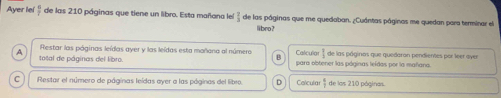 Ayer lel  6/7  de las 210 páginas que tiene un libro. Esta mañana lel  2/3  de las páginas que me quedaban. ¿Cuántas páginas me quedan para terminar el
li bro?
Restar las páginas leídas ayer y las leídas esta mañana al númera Calculo
A total de páginas del libro. para obtener las póginas leídas por la mañana. de las páginos que quedaron pendientes por leer oyer
C Restar el número de páginas leídas oyer a las póginas del libro. D Calcular  a/7  de las 210 páginas.