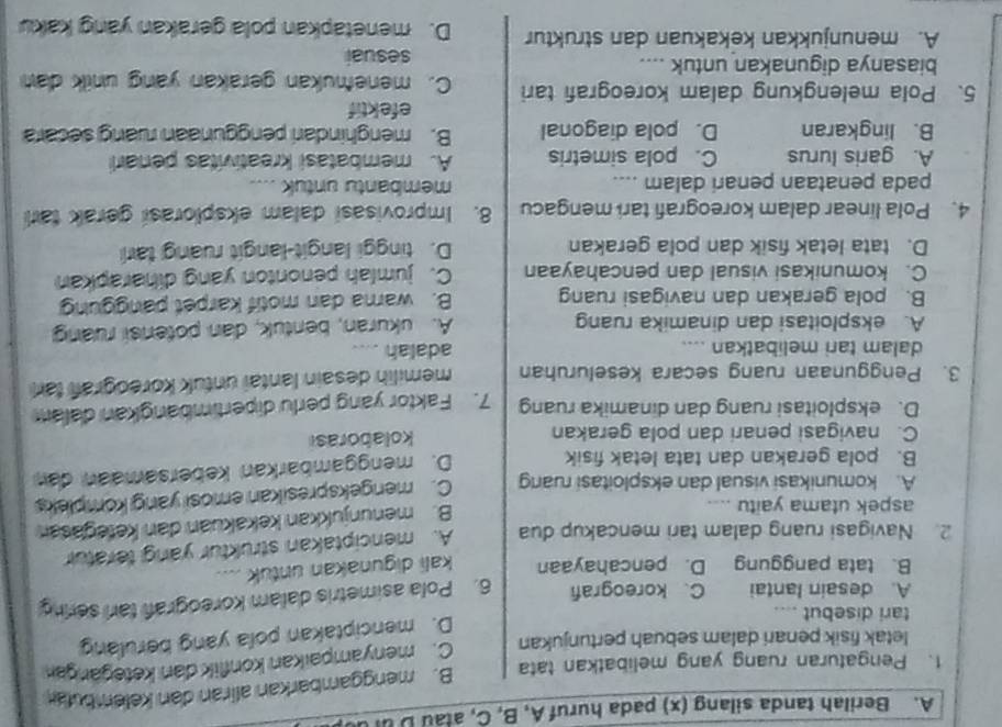 Berilah tanda silang (x) pada huruf A, B, C, atau Duru
1. Pengaturan ruang yang melibatkan tata B. menggambarkan aliran dan kelembutar
letak fisik penari dalam sebuah pertunjukan C. menyampaikan konflik dan ketegangan
tari disebut ....
D. menciptakan pola yang berulang
A. desain Iantai C. koreografi
B. tata panggung D. pencahayaan 6. Pola asimetris dalam koreografi tarl sering
kali digunakan untuk ....
2. Navigasi ruang dalam tari mencakup dua A. menciptakan struktur yang teratur
aspek utama yaitu
B. menunjukkan kekakuan dan ketegasan
A. komunikasi visual dan eksploitasi ruang C. mengekspresikan emosi yang kompleks
B. pola gerakan dan tata letak fisik D. menggambarkan kebersamaan dan
C. navigasi penari dan pola gerakan kolaborasi
D. eksploitasi ruang dan dinamika ruang 7. Faktor yang perlu dipertimbangkan dalam
3. Penggunaan ruang secara keseluruhan memilih desain lantai untuk koreograf tar
dalam tari melibatkan .... adalah
A. eksploitasi dan dinamika ruang A. ukuran, bentuk, dan potensi ruang
B. pola gerakan dan navigasi ruang B. wama dan motif karpet panggung
C. komunikasi visual dan pencahayaan C. jumlah penonton yang diharapkan
D. tata letak fisik dan pola gerakan D. tinggi langit-langit ruang tari
4. Pola linear dalam koreografi tari mengacu 8. Improvisasi dalam eksplorasi gerak tari
pada penataan penari dalam …. membantu untuk ....
A. garis lurus C. pola simetris A. membatasi kreativitas penari
B. lingkaran D. pola diagonal B. menghindari penggunaan ruang secara
efektif
5、 Pola melengkung dalam koreografi tari C. menemukan gerakan yang unik dan
biasanya digunakan untuk .... sesuai
A. menunjukkan kekakuan dan struktur D. menetapkan pola gerakan yang kaku