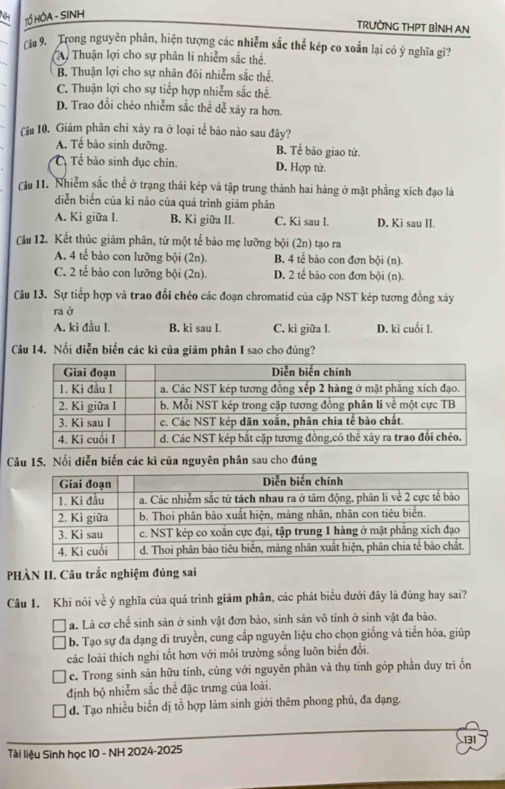 NH TÓ HÓA - SINH
TRƯờNG THPT BÌNH AN
Câu 9. Trong nguyên phân, hiện tượng các nhiễm sắc thể kép co xoắn lại có ý nghĩa gì?
Ay Thuận lợi cho sự phân li nhiễm sắc thể.
B. Thuận lợi cho sự nhân đôi nhiễm sắc thể.
C. Thuận lợi cho sự tiểp hợp nhiễm sắc thể.
D. Trao đổi chéo nhiễm sắc thể dễ xảy ra hơn.
(âu 10. Giảm phân chỉ xảy ra ở loại tế bào nào sau đây?
A. Tế bào sinh dưỡng. B. Tế bào giao tử.
Tế bào sinh dục chín. D. Hợp tử.
Cu 11. Nhiễm sắc thể ở trạng thái kép và tập trung thành hai hàng ở mặt phẳng xích đạo là
diễn biển của kì nào của quá trình giảm phân
A. Kì giữa I. B. Kì giữa II. C. Kì sau I. D. Kì sau II.
Câu 12. Kết thúc giảm phân, từ một tế bảo mẹ lưỡng bội (2n) tạo ra
A. 4 tế bào con lưỡng bội (2n). B. 4 tế bào con đơn bội (n).
C. 2 tế bào con lưỡng bội (2n). D. 2 tế bào con đơn bội (n).
Câu 13. Sự tiếp hợp và trao đổi chéo các đoạn chromatid của cặp NST kép tương đồng xảy
ra ở
A. kì đầu I. B. kì sau I. C. kì giữa I. D. kì cuối I.
Câu 14. Nối diễn biến các kì của giảm phân I sao cho đúng?
Câu 15. Nối diễn biến các kì của nguyên phân sau cho đúng
PHÀN II. Câu trắc nghiệm đúng sai
Câu 1. Khi nói về ý nghĩa của quá trình giảm phân, các phát biểu dưới đây là đúng hay sai?
a. Là cơ chế sinh sản ở sinh vật đơn bào, sinh sản vô tính ở sinh vật đa bào.
b. Tạo sự đa dạng di truyền, cung cấp nguyên liệu cho chọn giống và tiến hóa, giúp
các loài thích nghi tốt hơn với môi trường sống luôn biến đổi.
c. Trong sinh sản hữu tính, cùng với nguyên phân và thụ tinh góp phần duy trì ổn
định bộ nhiễm sắc thể đặc trưng của loài.
d. Tạo nhiều biến dị tổ hợp làm sinh giới thêm phong phú, đa dạng.
131
Tài liệu Sinh học 10 - NH 2024-2025