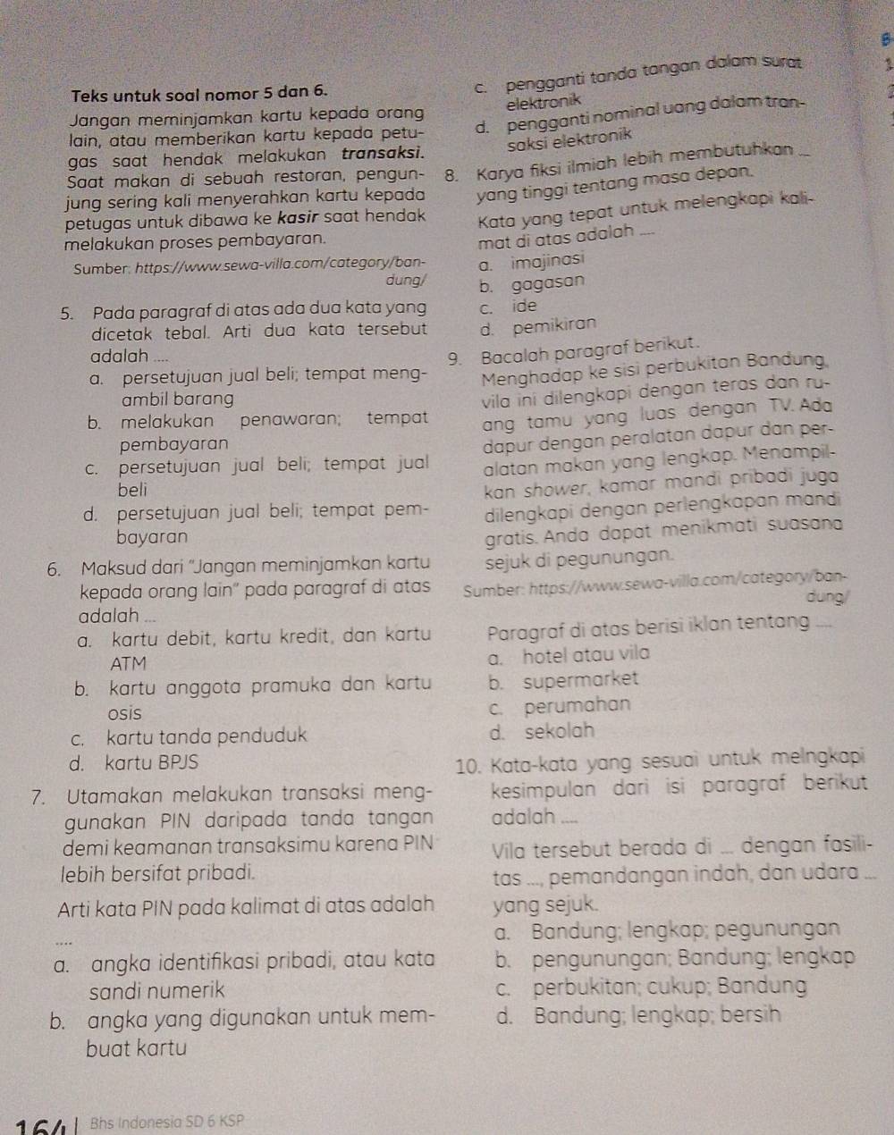 B
Teks untuk soal nomor 5 dan 6.
c. pengganti tanda tangan dalam sura 1
Jangan meminjamkan kartu kepada orang elektronik
lain, atau memberikan kartu kepada petu- d. pengganti nominal uang dalam tran-
saksi elektronik
gas saat hendak melakukan transaksi.
Saat makan di sebuah restoran, pengun- 8. Karya fiksi ilmiah lebih membutuhkan
jung sering kali menyerahkan kartu kepada yang tinggi tentang masa depan.
petugas untuk dibawa ke kasir saat hendak Kata yang tepat untuk melengkapi kali-
melakukan proses pembayaran.
mat di atas adalah ....
Sumber: https://www.sewa-villa.com/category/ban- a. imajinasi
dung/ b. gagasan
5. Pada paragraf di atas ada dua kata yang c. ide
dicetak tebal. Arti dua kata tersebut d. pemikiran
adalah ....
9. Bacalah paragraf berikut.
a. persetujuan jual beli; tempat meng- Menghadap ke sisi perbukitan Bandung
ambil barang
vila ini dilengkapi dengan teras dan ry.
b. melakukan penawaran; tempat
ang tamu yang luas dengan TV. Ada
pembayaran
dapur dengan péralatan dapur dan per-
c. persetujuan jual beli; tempat jual alatan makan yang lengkap. Menampil-
beli
d. persetujuan jual beli; tempat pem- kan shower, kamar mandi pribadi juga
dilengkapi dengan perlengkapan mandi
bayaran
gratis. Anda dapat menikmati suasana
6. Maksud dari “Jangan meminjamkan kartu sejuk di pegunungan.
kepada orang lain'' pada paragraf di atas Sumber: https://www.sewa-villa.com/category/ban-
adalah dung/
a. kartu debit, kartu kredit, dan kartu Paragraf di atas berisi iklan tentang ....
ATM a. hotel atau vila
b. kartu anggota pramuka dan kartu b. supermarket
osis
c. perumahan
c. kartu tanda penduduk d. sekolah
d. kartu BPJS 10. Kata-kata yang sesuai untuk melngkapi
7. Utamakan melakukan transaksi meng- kesimpulan dari isi paragraf berikut
gunakan PIN daripada tanda tangan adalah ....
demi keamanan transaksimu karena PIN Vila tersebut berada di ... dengan fasili-
lebih bersifat pribadi.
tas ..., pemandangan indah, dan udara ...
Arti kata PIN pada kalimat di atas adalah yang sejuk.
a. Bandung; lengkap; pegunungan
a. angka identifikasi pribadi, atau kata b. pengünungan; Bändung; lengkap
sandi numerik c. perbukitan; cukup; Bandung
b. angka yang digunakan untuk mem- d. Bandung; lengkap; bersih
buat kartu
Bhs Indonesia SD 6 KSP