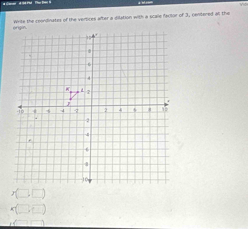 Clever 4: 55 PM Thu Dec 5 ht.corn Vide
Write the coordinates of the vertices after a dilation with a scale factor of 3, centered at the
(□ ,□ )
(□ ,□ )
Finde