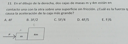 En el dibujo de la derecha, dos cajas de masas m y 4m están en
contacto una con la otra sobre una superficie sin fricción. ¿Cuál es la fuerza q
causa la aceleración de la caja más grande?
A. 4F B. 3F/2 C. 5F/4 D. 4F/5 E. F/6