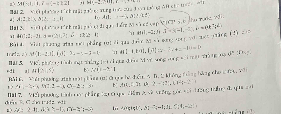 M(3;1;1),vector n=(-1;1;2) b) M(-2;7;0),n=(3;0,1)
Bài 2. Viết phương trình mặt phẳng trung trực của đoạn thẳng AB cho trước, với:
a) A(2;1;1),B(2;-1;-1) b) A(1;-1;-4),B(2;0;5)
Bài 3. Viết phương trình mặt phẳng đi qua điểm M và có cặp VTCP á,5 cho trước, với:
a) M(1;2;-3),vector a=(2;1;2),vector b=(3;2;-1) b) M(1;-2;3),vector a=3;-1;-2),vector b=(0;3;4)
Bài 4. Viết phương trình mặt phẳng (α) đi qua điểm M và song song với mặt phẳng (β) cho
trước, a) M(1;-2;1),(beta ):2x-y+3=0 b) M(-1;1;0),(beta ):x-2y+z-10=0
Bài 5. Viết phương trình mặt phẳng (α) đi qua điểm M và song song với mặt phẳng toạ độ (Oxy)
với: a) M(2;1;5) b) M(1;-2;1)
Bài 6. Viết phương trình mặt phẳng (α) đi qua ba điểm A. B, C không thẳng hàng cho trước, với:
a) A(1;-2;4),B(3;2;-1),C(-2;1;-3) b) A(0;0;0),B(-2;-1;3),C(4;-2;1)
Bài 7. Viết phương trình mặt phẳng (α) đi qua điểm A và vuông góc với đường thẳng đi qua hai
điểm B, C cho trước, với:
a) A(1;-2;4),B(3;2;-1),C(-2;1;-3) b) A(0;0;0),B(-2;-1;3),C(4;-2;1) pặt phẳng (B)