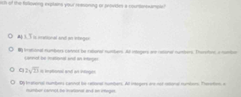 ich of the following explains your reasoning or provides a countarexample?
A) 3. Tis irrational and an integer
B) Irrational numbers cannot be rational numbers. All integers are rational numbers. Thersfore, a number
cannot be irational and an intager.C) 2sqrt(23) is irrational and an integer
D) Irrational numbers carnot be rational numbers. All integers are not rstional numbers. Theretve, a
number cannot be inational and an integer.