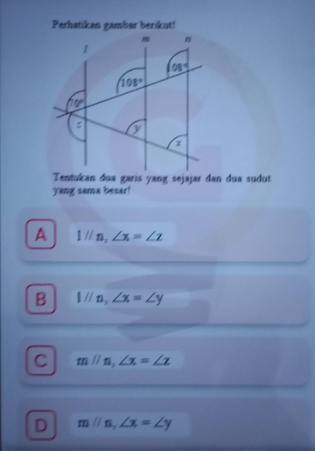 Perhatikan gambar berikut!
Tentukan dua garís yang sejajar dan dua sudut
yang sama besar!
A 1l/n,∠ x=∠ z
B 1//n,∠ x=∠ y
C mparallel n,∠ x=∠ z
D mparallel n,∠ x=∠ y