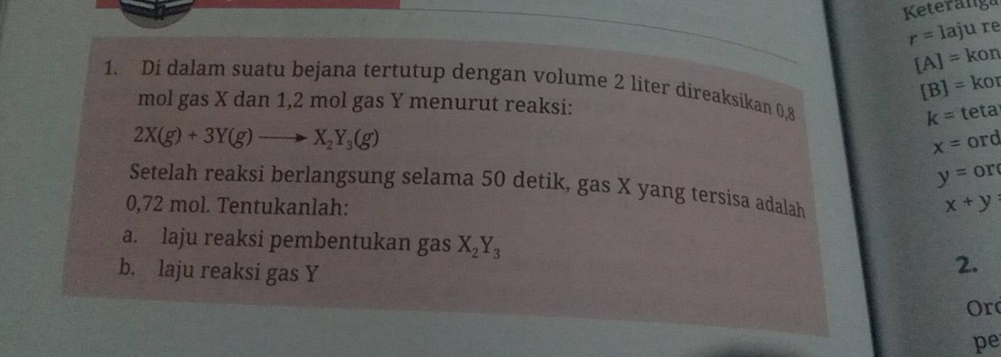 Keteranga
r=1a ju re
[A]=kon
[B]= kor 
1. Di dalam suatu bejana tertutup dengan volume 2 liter direaksikan 0,8
mol gas X dan 1, 2 mol gas Y menurut reaksi:
k= teta
2X(g)+3Y(g)to X_2Y_3(g)
x= ord
y= or 
Setelah reaksi berlangsung selama 50 detik, gas X yang tersisa adalah
0,72 mol. Tentukanlah: x+y
a. laju reaksi pembentukan gas X_2Y_3
b. laju reaksi gas Y
2. 
Or 
pe