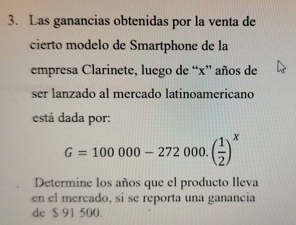 Las ganancias obtenidas por la venta de 
cierto modelo de Smartphone de la 
empresa Clarinete, luego de “ x ” años de 
ser lanzado al mercado latinoamericano 
está dada por:
G=100000-272000.( 1/2 )^x
Determine los años que el producto lleva 
en el mercado, si se reporta una ganancia 
de $ 91 500.