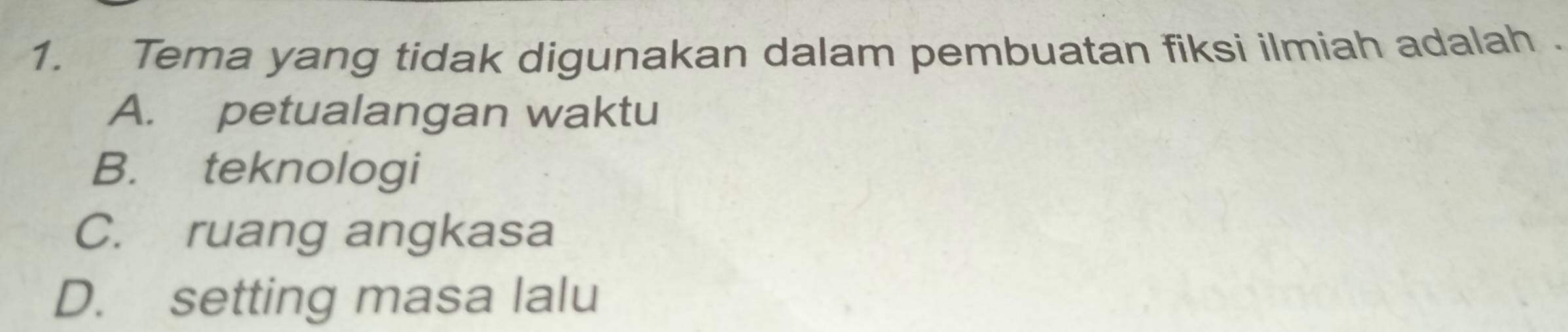 Tema yang tidak digunakan dalam pembuatan fiksi ilmiah adalah .
A. petualangan waktu
B. teknologi
C. ruang angkasa
D. setting masa lalu