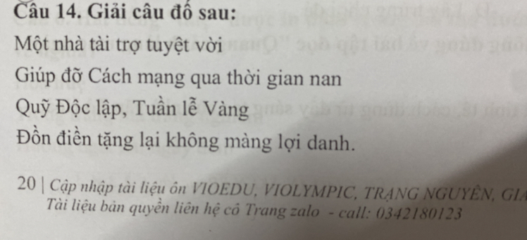 Giải câu đồ sau: 
Một nhà tài trợ tuyệt vời 
Giúp đỡ Cách mạng qua thời gian nan 
Quỹ Độc lập, Tuần lễ Vàng 
Đồn điền tặng lại không màng lợi danh. 
20| Cập nhập tài liệu ôn VIOEDU, VIOLYMPIC, TRANG NGUYÊN, GLA 
Tài liệu bản quyền liên hệ cô Trang zalo - call: 0342180123