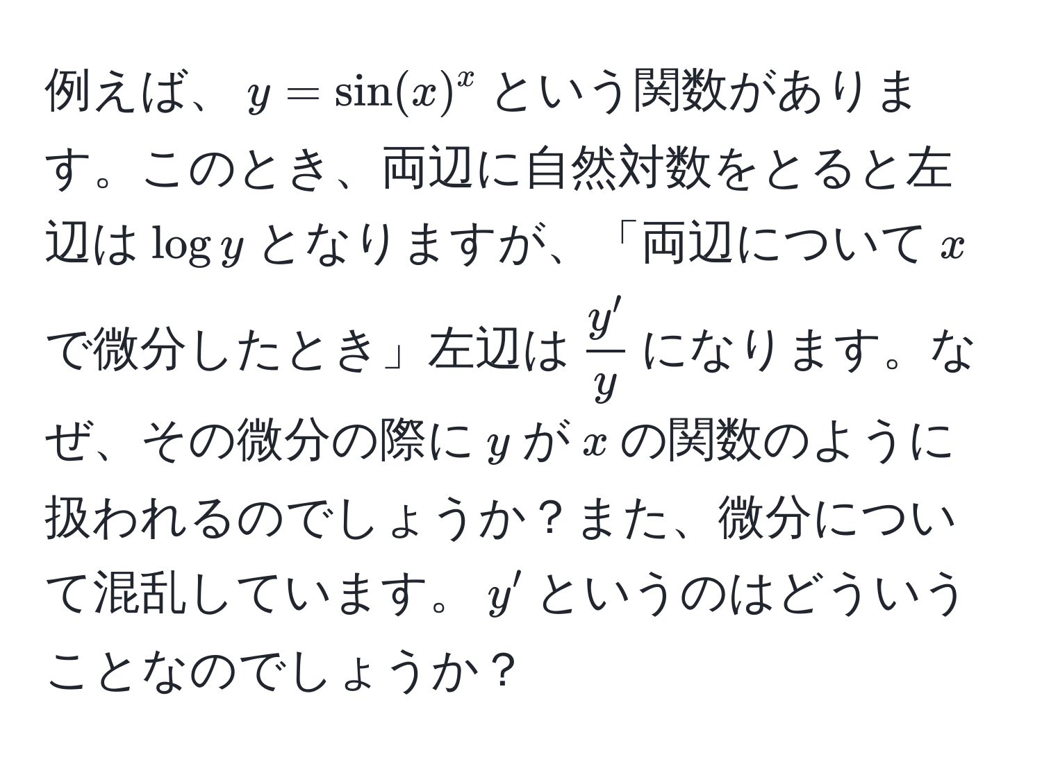 例えば、$y = sin(x)^x$という関数があります。このとき、両辺に自然対数をとると左辺は$log y$となりますが、「両辺について$x$で微分したとき」左辺は$ y'/y $になります。なぜ、その微分の際に$y$が$x$の関数のように扱われるのでしょうか？また、微分について混乱しています。$y'$というのはどういうことなのでしょうか？