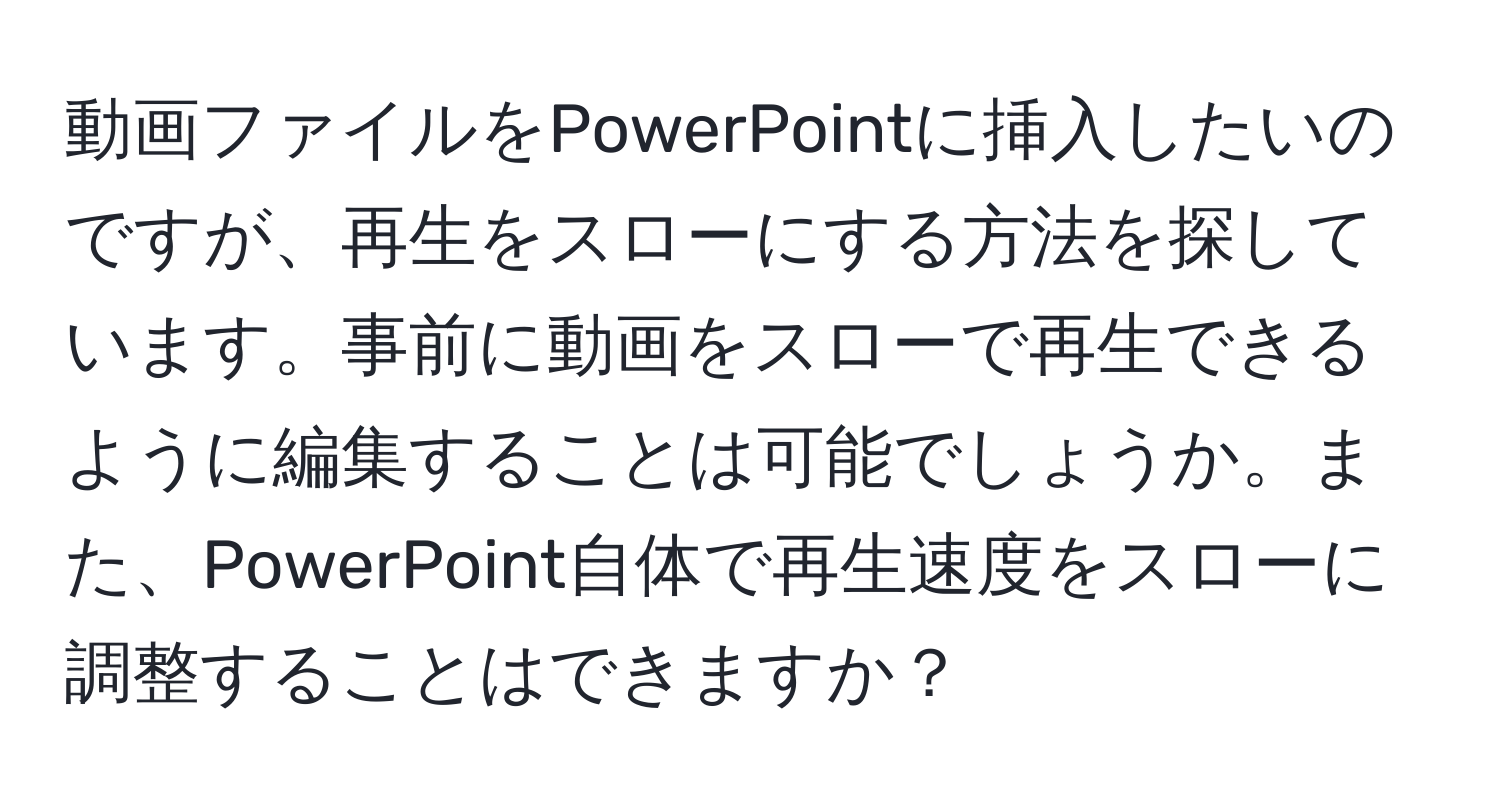 動画ファイルをPowerPointに挿入したいのですが、再生をスローにする方法を探しています。事前に動画をスローで再生できるように編集することは可能でしょうか。また、PowerPoint自体で再生速度をスローに調整することはできますか？