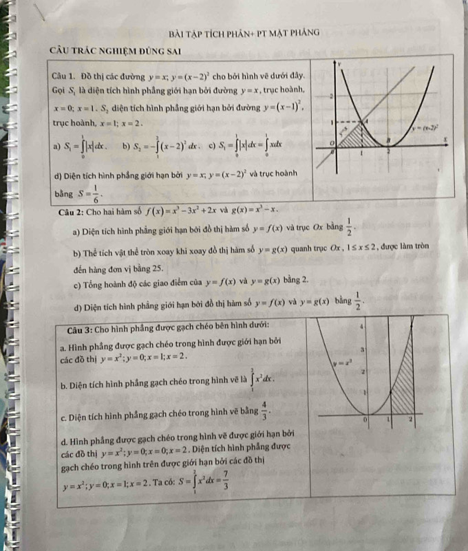 Bài Tập tích phản+ pT mặt phảng
câu trác nghiệm đúng sai
Câu 1. Đồ thị các đường y=x;y=(x-2)^2 cho bởi hình vẽ dưới đây.
Gọi S_1 là diện tích hình phầng giới hạn bởi đường y=x , trục hoành,
x=0;x=1.S_2 diện tích hình phầng giới hạn bởi đường y=(x-1)^2,
trục hoành, x=1;x=2.
a) S_1=∈tlimits _0^(1|x|dx. b) S_2)=-∈tlimits _2^(2(x-2)^2)dx c) S_1=∈tlimits _0^(1|x|dx=∈tlimits _0^1xdx
d) Diện tích hình phẳng giới hạn bởi y=x;y=(x-2)^2) và trục hoành
bằng S= 1/6 .
Câu 2: Cho hai hàm số f(x)=x^3-3x^2+2x và g(x)=x^3-x.
a) Diện tích hình phẳng giới hạn bởi đồ thị hàm số y=f(x) và trục Ox bằng  1/2 .
b) Thể tích vật thể tròn xoay khi xoay đồ thị hàm số y=g(x) quanh trục C x,1≤ x≤ 2 , được làm tròn
đến hàng đơn vị bằng 25.
c) Tổng hoành độ các giao điểm của y=f(x) và y=g(x) bằng 2.
d) Diện tích hình phẳng giới hạn bởi đồ thị hàm số y=f(x) và y=g(x) bằng  1/2 .
Câu 3: Cho hình phầng được gạch chéo bên hình dưới:
a. Hình phầng được gạch chéo trong hình được giới hạn bởi
các đồ thị y=x^2;y=0;x=1;x=2.
b. Diện tích hình phầng gạch chéo trong hình vẽ là ∈tlimits _1^(2x^2)dx.
c. Diện tích hình phầng gạch chéo trong hình vẽ bằng  4/3 .
d. Hình phầng được gạch chéo trong hình vẽ được giới hạn bởi
các đồ thị y=x^2;y=0;x=0;x=2. Diện tích hình phầng được
gạch chéo trong hình trên được giới hạn bởi các đồ thị
y=x^2;y=0;x=1;x=2. Ta có: S=∈tlimits _1^(2x^2)dx= 7/3 
