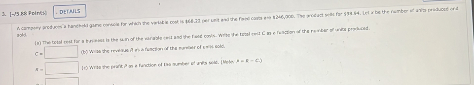 DETAILS 
A company produces a handheld game console for which the variable cost is $68.22 per unit and the fixed costs are $246,000. The product sells for $98.94. Let x be the number of units produced and 
sold. 
(a) The total cost for a business is the sum of the variable cost and the fixed costs. Write the total cost C as a function of the number of units produced.
C=□ (b) Write the revenue R a's a function of the number of units sold.
R=□ (c) Write the profit P as a function of the number of units sold. (Note: P=R-C.)
□