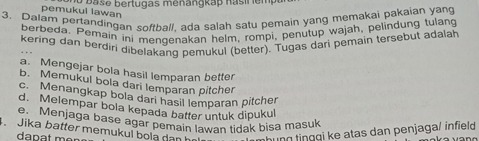 a se bertugas menangkap nas ir emp 
pemukul lawan
3. Dalam pertandingan softball, ada salah satu pemain yang memakai pakaian yang
berbeda. Pemain ini mengenakan helm, rompi, penutup wajah, pelindung tulang
kering dan berdiri dibelakang pemukul (better). Tugas dari pemain tersebut adalah
a. Mengejar bola hasil lemparan better
b. Memukul bola dari lemparan pitcher
c. Menangkap bola dari hasil lemparan pitcher
d. Melempar bola kepada batter untuk dipukul
e. Menjaga base agar pemain lawan tidak bisa masuk
. Jika batter memukul bola dan họ hung tinggi ke atas dan penjaga/ infield