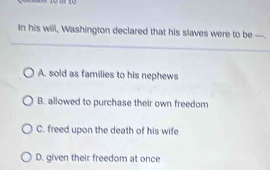 In his will, Washington declared that his slaves were to be “”
A. sold as families to his nephews
B. allowed to purchase their own freedom
C. freed upon the death of his wife
D. given their freedom at once