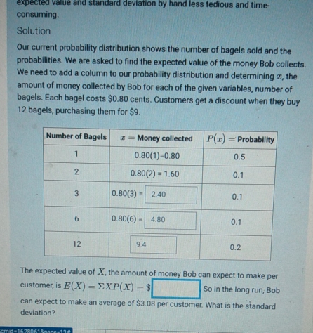 Our current probability distribution shows the number of bagels sold and the
probabilities. We are asked to find the expected value of the money Bob collects.
We need to add a column to our probability distribution and determining x, the
amount of money collected by Bob for each of the given variables, number of
bagels. Each bagel costs $0.80 cents. Customers get a discount when they buy
12 bagels, purchasing them for $9.
The expectet
customer, is E(X)=sumlimits XP(X)-$□ can expect to make per
So in the long run, Bob
can expect to make an average of $3.08 per customer. What is the standard
deviation?