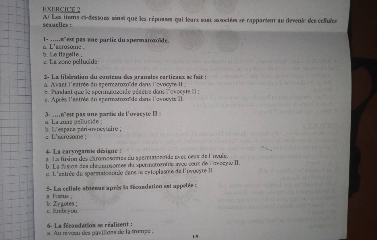 A/ Les items ci-dessous ainsi que les réponses qui leurs sont associées se rapportent au devenir des cellules
sexuelles :
1- …...n’est pas une partie du spermatozoïde.
a. L’acrosome ;
b. Le flagelle ;
c. La zone pellucide.
2- La libération du contenu des granules corticaux se fait :
a. Avant l'entrée du spermatozoïde dans l’ovocyte II ;
b. Pendant que le spermatozoïde pénètre dans l'ovocyte II ;
c. Après l'entrée du spermatozoïde dans l'ovocyte II.
3- … n^5 est pas une partie de l’ovocyte II :
a. La zone pellucide ;
b. L'espace péri-ovocytaire ;
c. L’acrosome ;
4- La caryogamie désigne :
a. La fusion des chromosomes du spermatozoïde avec ceux de l’ovule.
b. La fusion des chromosomes du spermatozoïde avec ceux de l’ovocyte II.
c. L'entrée du spermatozoïde dans le cytoplasme de l’ovocyte II.
5- La cellule obtenue après la fécondation est appelée :
a. Fœtus ;
b. Zygotes ;
c. Embryon.
6- La fécondation se réalisent :
a. Au niveau des pavillons de la trompe ;
15