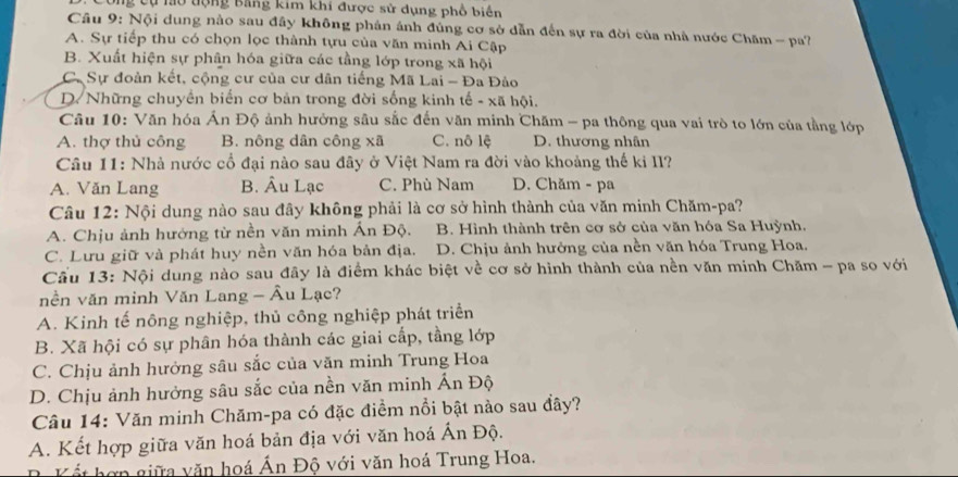 Công cụ làu tộng Băng kim khi được sử dụng phổ biển
Câu 9: Nội dung nào sau đây không phản ánh đủng cơ sở dẫn đến sự ra đời của nhà nước Chăm - pa?
A. Sự tiếp thu có chọn lọc thành tựu của văn minh Ai Cập
B. Xuất hiện sự phân hóa giữa các tầng lớp trong xã hội
C. Sự đoàn kết, cộng cư của cư dân tiếng Mã Lai - Đa Đảo
D. Những chuyển biển cơ bản trong đời sống kinh tế - xã hội.
Câu 10: Văn hóa Ấn Độ ảnh hưởng sâu sắc đến văn minh Chăm - pa thông qua vai trò to lớn của tầng lớp
A. thợ thủ công B. nông dân công xã C. nô lệ D. thương nhân
Câu 11: Nhà nước cổ đại nào sau đây ở Việt Nam ra đời vào khoảng thế kỉ II?
A. Văn Lang B. Âu Lạc C. Phù Nam D. Chăm - pa
Câu 12: Nội dung nào sau đây không phải là cơ sở hình thành của văn minh Chăm-pa?
A. Chịu ảnh hướng từ nền văn minh Ấn Độ. B. Hình thành trên cơ sở của văn hóa Sa Huỳnh.
C. Lưu giữ và phát huy nền văn hóa bản địa. D. Chịu ảnh hưởng của nền văn hóa Trung Hoa.
Cầu 13: Nội dung nào sau đây là điểm khác biệt về cơ sở hình thành của nền văn minh Chăm - pa so với
nền văn minh Văn Lang - Âu Lạc?
A. Kinh tế nông nghiệp, thủ công nghiệp phát triển
B. Xã hội có sự phân hóa thành các giai cấp, tầng lớp
C. Chịu ảnh hưởng sâu sắc của văn minh Trung Hoa
D. Chịu ảnh hưởng sâu sắc của nền văn minh Ấn Độ
Câu 14: Văn minh Chăm-pa có đặc điểm nổi bật nào sau đây?
A. Kết hợp giữa văn hoá bản địa với văn hoá Ấn Độ.
Kết hợn giữa văn hoá Án Độ với văn hoá Trung Hoa.