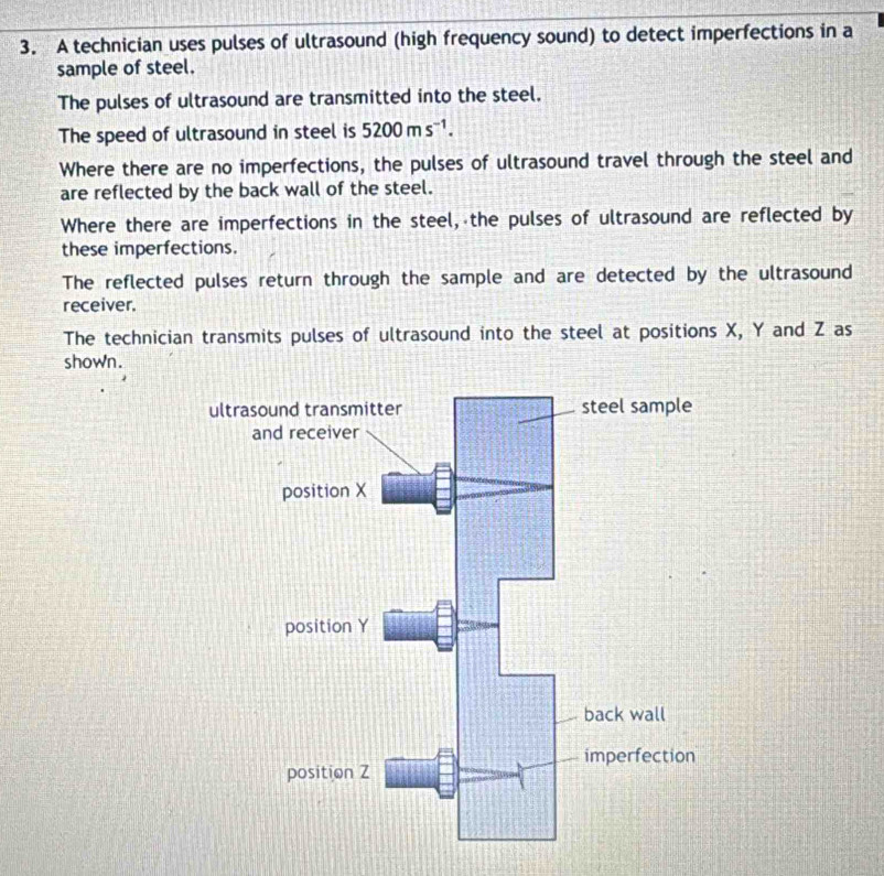 A technician uses pulses of ultrasound (high frequency sound) to detect imperfections in a 
sample of steel. 
The pulses of ultrasound are transmitted into the steel. 
The speed of ultrasound in steel is 5200ms^(-1). 
Where there are no imperfections, the pulses of ultrasound travel through the steel and 
are reflected by the back wall of the steel. 
Where there are imperfections in the steel, the pulses of ultrasound are reflected by 
these imperfections. 
The reflected pulses return through the sample and are detected by the ultrasound 
receiver. 
The technician transmits pulses of ultrasound into the steel at positions X, Y and Z as 
shown.