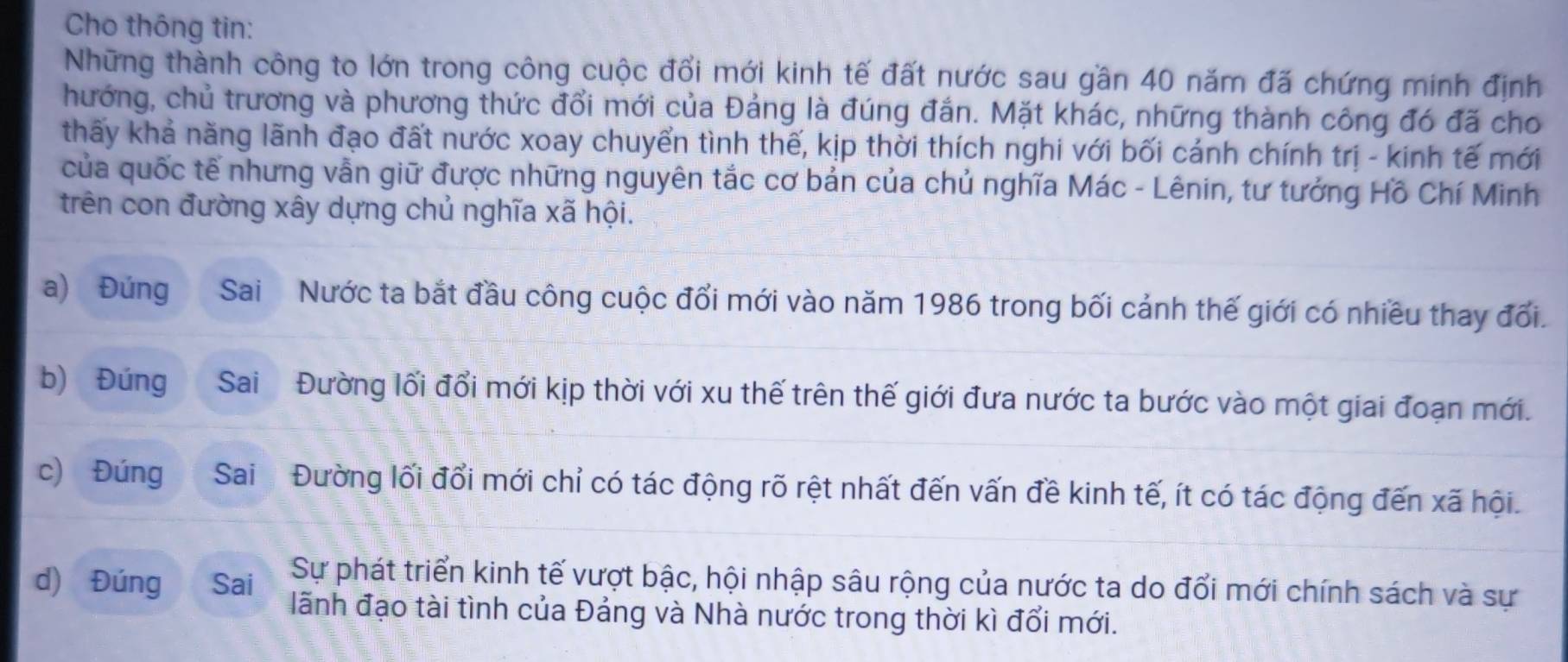 Cho thông tin: 
Những thành công to lớn trong công cuộc đổi mới kinh tế đất nước sau gần 40 năm đã chứng minh định 
hướng, chủ trương và phương thức đổi mới của Đảng là đúng đắn. Mặt khác, những thành công đó đã cho 
thấy khả năng lãnh đạo đất nước xoay chuyển tình thế, kịp thời thích nghi với bối cánh chính trị - kinh tế mới 
của quốc tế nhưng vẫn giữ được những nguyên tắc cơ bản của chủ nghĩa Mác - Lênin, tư tưởng Hồ Chí Minh 
trên con đường xây dựng chủ nghĩa xã hội. 
a) Đúng Sai Nước ta bắt đầu công cuộc đổi mới vào năm 1986 trong bối cảnh thế giới có nhiều thay đổi. 
b) Đúng Sai Đường lối đổi mới kịp thời với xu thế trên thế giới đưa nước ta bước vào một giai đoạn mới. 
c) Đúng Sai Đường lối đổi mới chỉ có tác động rõ rệt nhất đến vấn đề kinh tế, ít có tác động đến xã hội. 
Sự phát triển kinh tế vượt bậc, hội nhập sâu rộng của nước ta do đổi mới chính sách và sự 
d) Đúng Sai lãnh đạo tài tình của Đảng và Nhà nước trong thời kì đổi mới.