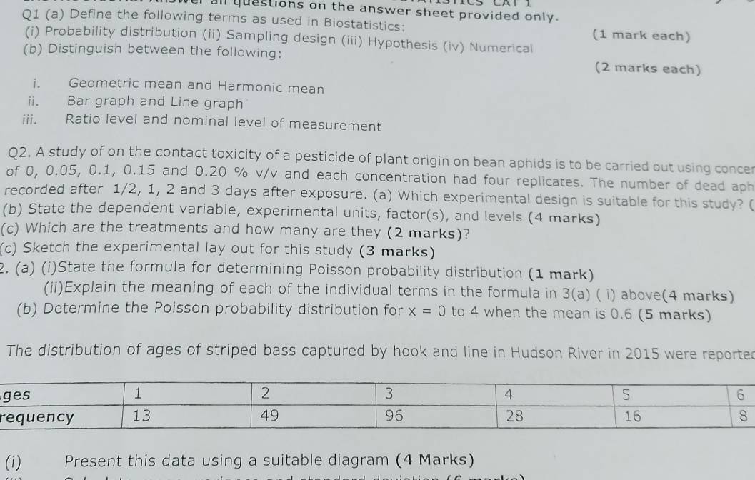 all questions on the answer sheet provided only. 
Q1 (a) Define the following terms as used in Biostatistics: (1 mark each) 
(i) Probability distribution (ii) Sampling design (iii) Hypothesis (iv) Numerical 
(b) Distinguish between the following: (2 marks each) 
i. Geometric mean and Harmonic mean 
ii. Bar graph and Line graph 
iii. Ratio level and nominal level of measurement 
Q2. A study of on the contact toxicity of a pesticide of plant origin on bean aphids is to be carried out using concer 
of 0, 0.05, 0.1, 0.15 and 0.20 % v/v and each concentration had four replicates. The number of dead aph 
recorded after 1/2, 1, 2 and 3 days after exposure. (a) Which experimental design is suitable for this study? ( 
(b) State the dependent variable, experimental units, factor(s), and levels (4 marks) 
(c) Which are the treatments and how many are they (2 marks)? 
(c) Sketch the experimental lay out for this study (3 marks) 
2. (a) (i)State the formula for determining Poisson probability distribution (1 mark) 
(ii)Explain the meaning of each of the individual terms in the formula in 3(a) ( i) above(4 marks) 
(b) Determine the Poisson probability distribution for x=0 to 4 when the mean is 0.6 (5 marks) 
The distribution of ages of striped bass captured by hook and line in Hudson River in 2015 were reported 
r 
(i) Present this data using a suitable diagram (4 Marks)