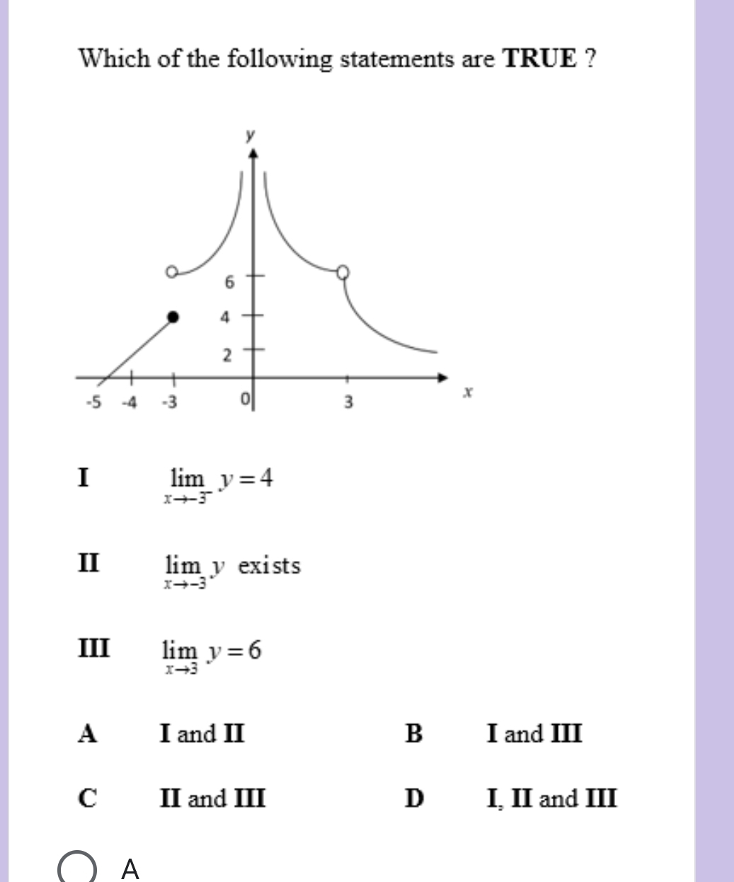 Which of the following statements are TRUE ?
I limlimits _xto -3^-y=4
II limlimits _xto -3y exists
III limlimits _xto 3y=6
A£ I and II B I and III
C II and III D I, II and III
A