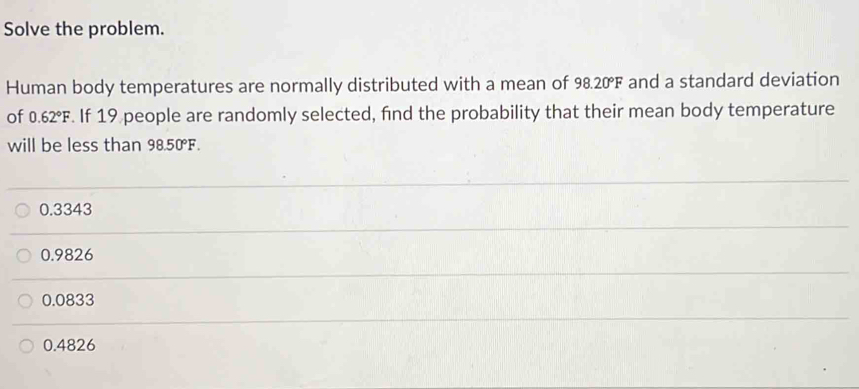 Solve the problem.
Human body temperatures are normally distributed with a mean of 98.20°F and a standard deviation
of 0.62°F. If 19 people are randomly selected, find the probability that their mean body temperature
will be less than 98.50°F.
0.3343
0.9826
0.0833
0.4826