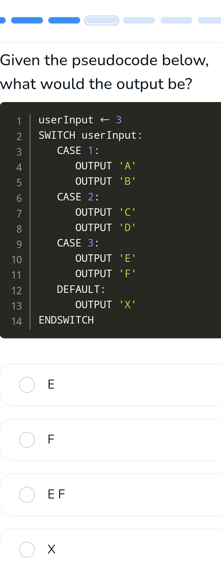 Given the pseudocode below, 
what would the output be? 
1 userInput ← 3
2 SWITCH userInput: 
3 CASE 1 : 
4 OUTPUT 'A'
5 OUTPUT 'B' 
6 CASE 2:
7 OUTPUT 'C' 
8 OUTPUT 'D' 
9 CASE 3:
10 OUTPUT 'E'
11 OUTPUT ' F ' 
12 DEFAULT： 
13 
OUTPUT ' X ' 
14 ENDSWITCH 
E 
F 
E F
X