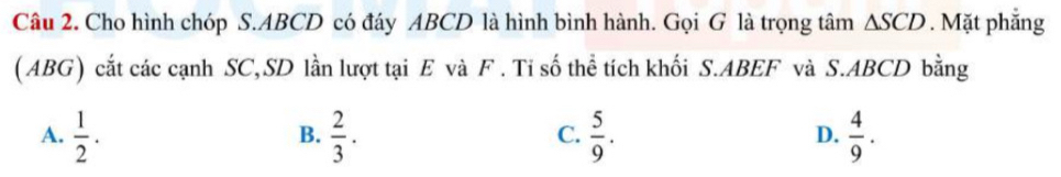 Cho hình chóp S. ABCD có đáy ABCD là hình bình hành. Gọi G là trọng tâm △ SCD. Mặt phẳng
(ABG) cắt các cạnh SC,SD lần lượt tại E và F. Tỉ số thể tích khối S. ABEF và S. ABCD bằng
A.  1/2 .  2/3 .  5/9 .  4/9 . 
B.
C.
D.