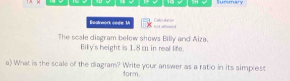 1A × TC 1D T 10 1- Summary 
Calculator 
Bookwork code: 1A not allowed 
The scale diagram below shows Billy and Aiza. 
Billy's height is 1.8 m in real life. 
a) What is the scale of the diagram? Write your answer as a ratio in its simplest 
form.