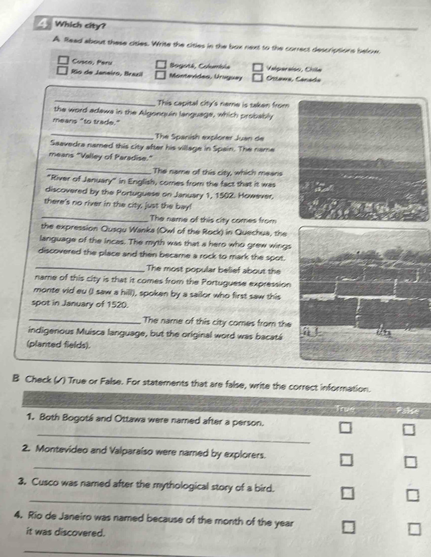 Which city? 
A. Read about these citles. Write the citles in the box next to the correct descriptions below, 
Cusco, Peru Bogenk, Cchurricha Valparsíso, Chile 
Rio de Janeiro, Brazil Momurháso, Uriguey Caans, Cansds 
_ 
. This capital city's name is taken from 
the word adawa in the Algonquin language, which probably 
means "to trade." 
_ 
The Spanish explorer Juan de 
Saavedra named this city after his village in Spain. The name 
means "Valley of Paradise." 
_ 
The name of this city, which means 
"River of January" in English, comes from the fact that it was 
discovered by the Portuguese on January 1, 1502. However, 
there's no river in the city, just the bay! 
_ 
The name of this city comes from 
the expression Qusqu Wanka (Owl of the Rock) in Quechua, the 
language of the incas. The myth was that a hero who grew wings 
_ 
discovered the place and then became a rock to mark the spot. 
The most popular belief about the 
name of this city is that it comes from the Portuguese expression 
monte vid eu (I saw a hill), spoken by a sailor who first saw this 
spot in January of 1520. 
_The name of this city comes from the 
indigenous Muisca language, but the original word was bacatá 
(planted fields). 
B Check (/) True or False. For statements that are false, write the correct information. 
True Pase 
1. Both Bogotá and Ottawa were named after a person. 
_ 
2. Montevideo and Valparaíso were named by explorers. 
_ 
□ 
3. Cusco was named after the mythological story of a bird. 
_ 
□ 
4. Rio de Janeiro was named because of the month of the year
it was discovered. 
_